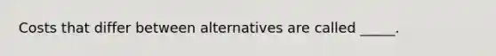 Costs that differ between alternatives are called _____.