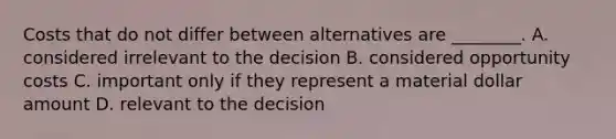 Costs that do not differ between alternatives are​ ________. A. considered irrelevant to the decision B. considered opportunity costs C. important only if they represent a material dollar amount D. relevant to the decision