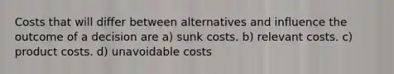 Costs that will differ between alternatives and influence the outcome of a decision are a) sunk costs. b) relevant costs. c) product costs. d) unavoidable costs