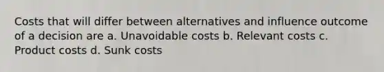 Costs that will differ between alternatives and influence outcome of a decision are a. Unavoidable costs b. Relevant costs c. Product costs d. Sunk costs