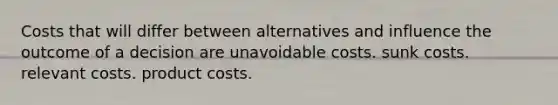 Costs that will differ between alternatives and influence the outcome of a decision are unavoidable costs. sunk costs. relevant costs. product costs.