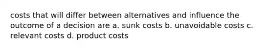 costs that will differ between alternatives and influence the outcome of a decision are a. sunk costs b. unavoidable costs c. relevant costs d. product costs