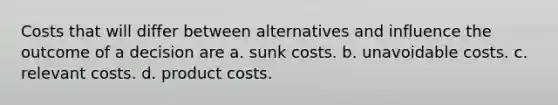 Costs that will differ between alternatives and influence the outcome of a decision are a. sunk costs. b. unavoidable costs. c. relevant costs. d. product costs.