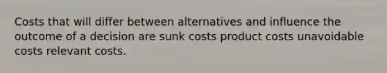 Costs that will differ between alternatives and influence the outcome of a decision are sunk costs product costs unavoidable costs relevant costs.