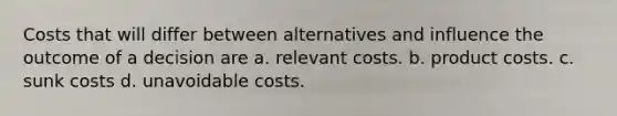 Costs that will differ between alternatives and influence the outcome of a decision are a. relevant costs. b. product costs. c. sunk costs d. unavoidable costs.