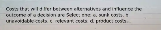 Costs that will differ between alternatives and influence the outcome of a decision are Select one: a. sunk costs. b. unavoidable costs. c. relevant costs. d. product costs.