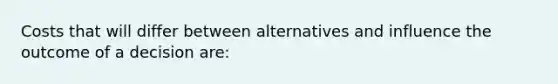 Costs that will differ between alternatives and influence the outcome of a decision are: