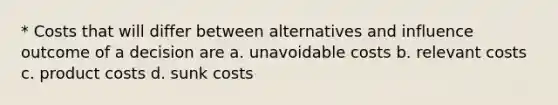 * Costs that will differ between alternatives and influence outcome of a decision are a. unavoidable costs b. relevant costs c. product costs d. sunk costs