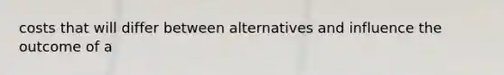 costs that will differ between alternatives and influence the outcome of a