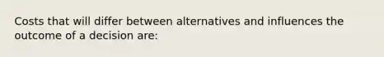 Costs that will differ between alternatives and influences the outcome of a decision are: