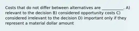 Costs that do not differ between alternatives are ___________. A) relevant to the decision B) considered opportunity costs C) considered irrelevant to the decision D) important only if they represent a material dollar amount