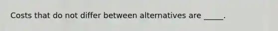 Costs that do not differ between alternatives are _____.