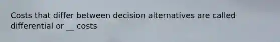 Costs that differ between decision alternatives are called differential or __ costs