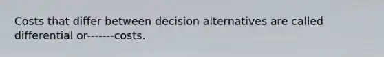 Costs that differ between decision alternatives are called differential or-------costs.