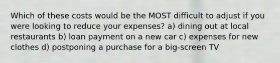 Which of these costs would be the MOST difficult to adjust if you were looking to reduce your expenses? a) dining out at local restaurants b) loan payment on a new car c) expenses for new clothes d) postponing a purchase for a big-screen TV