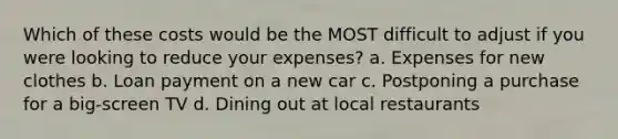 Which of these costs would be the MOST difficult to adjust if you were looking to reduce your expenses? a. Expenses for new clothes b. Loan payment on a new car c. Postponing a purchase for a big-screen TV d. Dining out at local restaurants