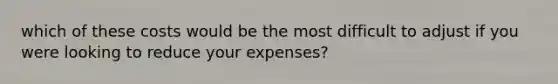 which of these costs would be the most difficult to adjust if you were looking to reduce your expenses?