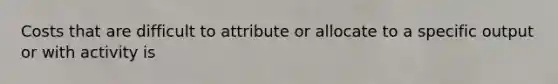 Costs that are difficult to attribute or allocate to a specific output or with activity is