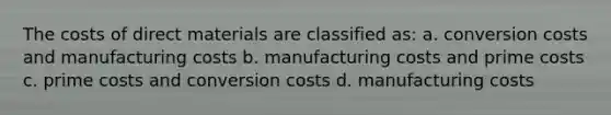 The costs of direct materials are classified as: a. conversion costs and manufacturing costs b. manufacturing costs and prime costs c. prime costs and conversion costs d. manufacturing costs