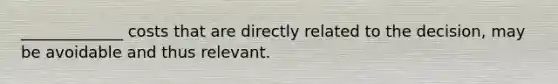 _____________ costs that are directly related to the decision, may be avoidable and thus relevant.