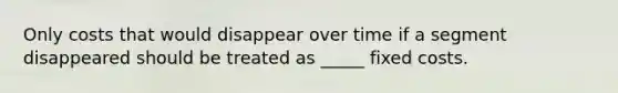 Only costs that would disappear over time if a segment disappeared should be treated as _____ fixed costs.