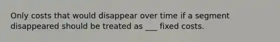 Only costs that would disappear over time if a segment disappeared should be treated as ___ fixed costs.