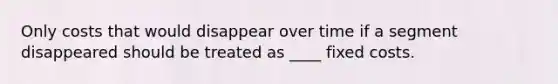 Only costs that would disappear over time if a segment disappeared should be treated as ____ fixed costs.