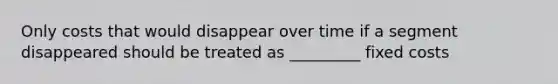 Only costs that would disappear over time if a segment disappeared should be treated as _________ fixed costs