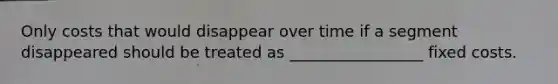 Only costs that would disappear over time if a segment disappeared should be treated as _________________ fixed costs.