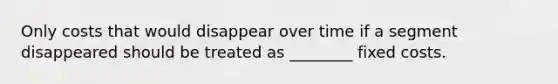 Only costs that would disappear over time if a segment disappeared should be treated as ________ fixed costs.