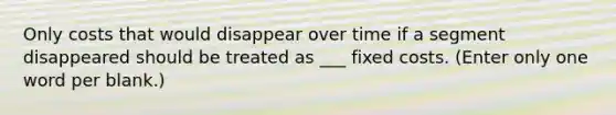 Only costs that would disappear over time if a segment disappeared should be treated as ___ fixed costs. (Enter only one word per blank.)