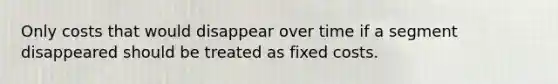 Only costs that would disappear over time if a segment disappeared should be treated as fixed costs.