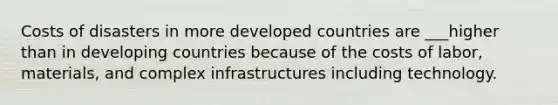 Costs of disasters in more developed countries are ___higher than in developing countries because of the costs of labor, materials, and complex infrastructures including technology.