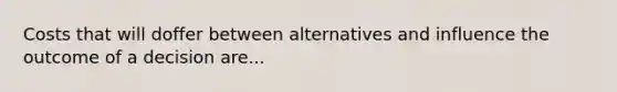 Costs that will doffer between alternatives and influence the outcome of a decision are...