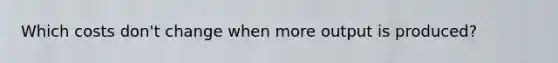 Which costs don't change when more output is produced?
