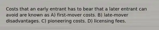 Costs that an early entrant has to bear that a later entrant can avoid are known as A) first-mover costs. B) late-mover disadvantages. C) pioneering costs. D) licensing fees.