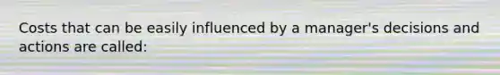 Costs that can be easily influenced by a manager's decisions and actions are called: