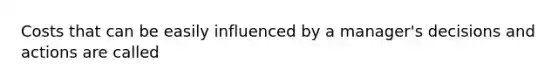Costs that can be easily influenced by a manager's decisions and actions are called