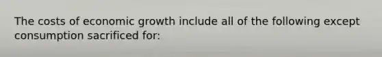 The costs of economic growth include all of the following except consumption sacrificed for: