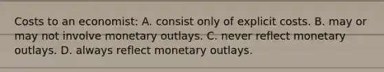 Costs to an economist: A. consist only of explicit costs. B. may or may not involve monetary outlays. C. never reflect monetary outlays. D. always reflect monetary outlays.