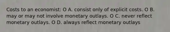 Costs to an economist: O A. consist only of explicit costs. O B. may or may not involve monetary outlays. O C. never reflect monetary outlays. O D. always reflect monetary outlays