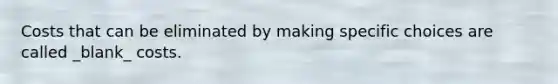 Costs that can be eliminated by making specific choices are called _blank​_ costs.