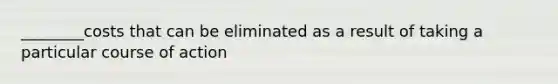 ________costs that can be eliminated as a result of taking a particular course of action