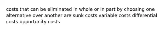 costs that can be eliminated in whole or in part by choosing one alternative over another are sunk costs variable costs differential costs opportunity costs