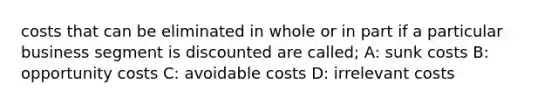 costs that can be eliminated in whole or in part if a particular business segment is discounted are called; A: sunk costs B: opportunity costs C: avoidable costs D: irrelevant costs