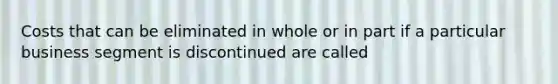 Costs that can be eliminated in whole or in part if a particular business segment is discontinued are called