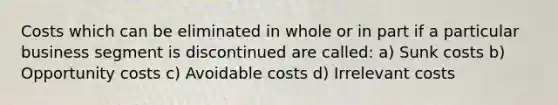 Costs which can be eliminated in whole or in part if a particular business segment is discontinued are called: a) Sunk costs b) Opportunity costs c) Avoidable costs d) Irrelevant costs