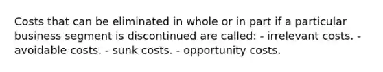 Costs that can be eliminated in whole or in part if a particular business segment is discontinued are called: - irrelevant costs. - avoidable costs. - sunk costs. - opportunity costs.