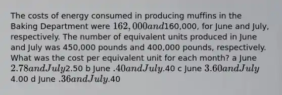 The costs of energy consumed in producing muffins in the Baking Department were 162,000 and160,000, for June and July, respectively. The number of equivalent units produced in June and July was 450,000 pounds and 400,000 pounds, respectively. What was the cost per equivalent unit for each month? a June 2.78 and July2.50 b June .40 and July.40 c June 3.60 and July4.00 d June .36 and July.40