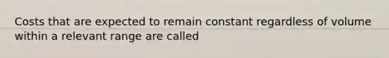 Costs that are expected to remain constant regardless of volume within a relevant range are called